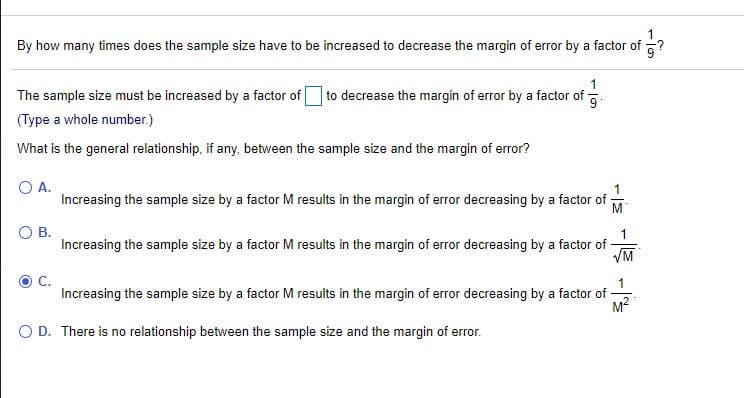By how many times does the sample size have to be increased to decrease the margin of error by a factor of ?
The sample size must be increased by a factor of O to decrease the margin of error by a factor of
(Type a whole number.)
What is the general relationship, if any, between the sample size and the margin of error?
O A.
Increasing the sample size by a factor M results in the margin of error decreasing by a factor of -
M
OB.
1.
Increasing the sample size by a factor M results in the margin of error decreasing by a factor of
VM
Increasing the sample size by a factor M results in the margin of error decreasing by a factor of-
M2
O D. There is no relationship between the sample size and the margin of error.
