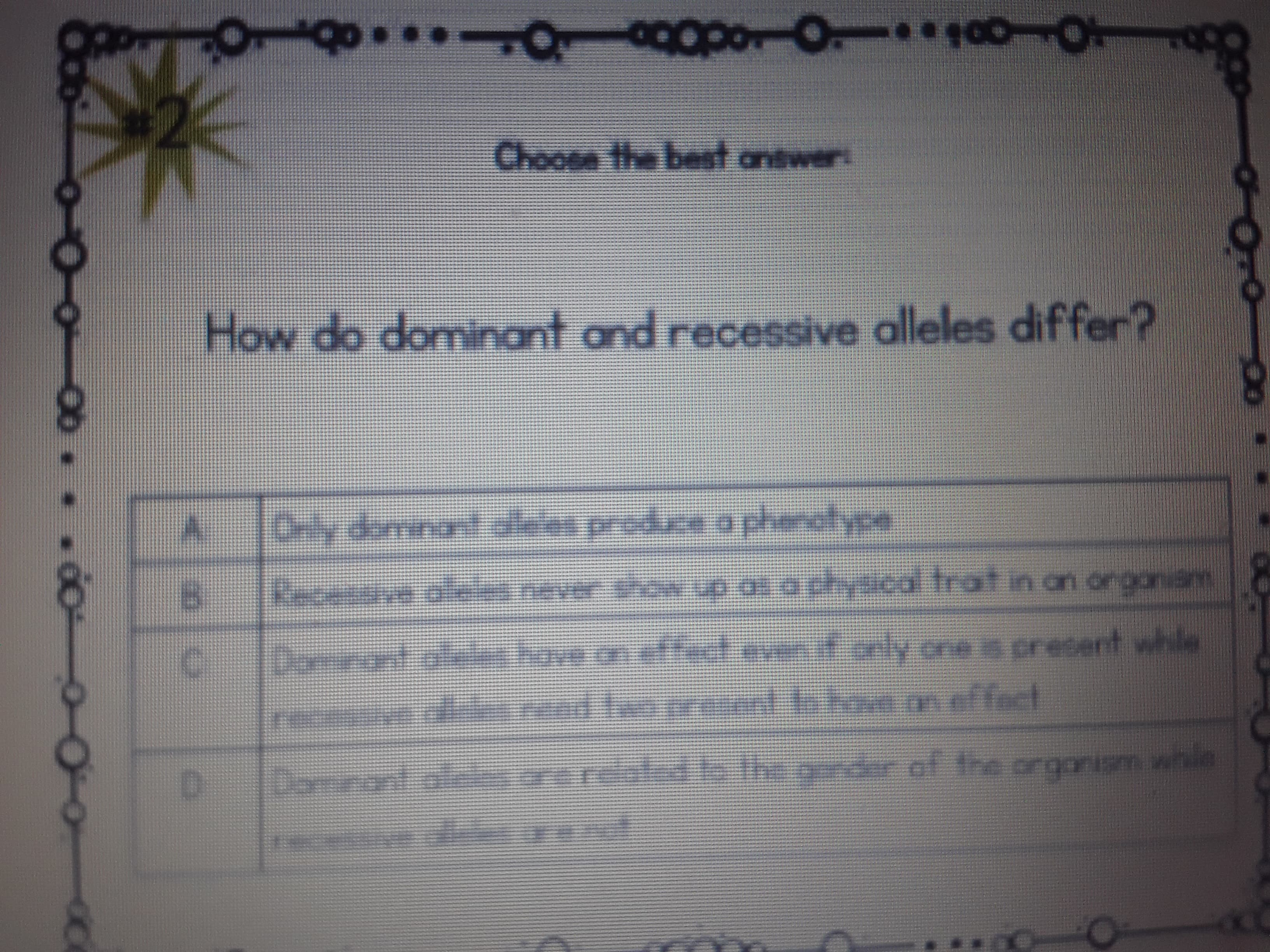 Choose the bet antwer:
How do dominant and recessive alleles differ?
Recensive ale never show up as a physical trat in an orgoniam
tin on orgonam
Dari
Domeant atees have on effect even if only one is presert whle
recessive de rend lwo prsent o boveon effact
D]
Doinant ale ore related b the gonder
enledie theore
of the orgonism whie
