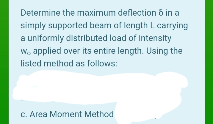 Determine the maximum deflection 8 in a
simply supported beam of length L carrying
a uniformly distributed load of intensity
Wo applied over its entire length. Using the
listed method as follows:
c. Area Moment Method