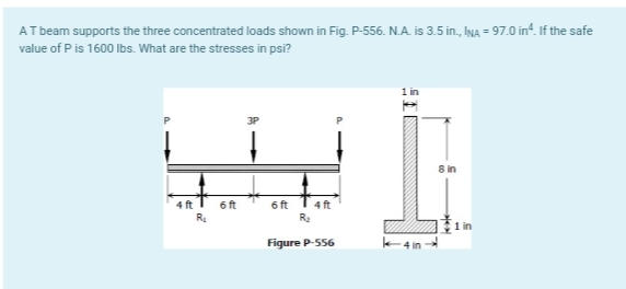AT beam supports the three concentrated loads shown in Fig. P-556.N.A. is 3.5 in., INA = 97.0 in². If the safe
value of P is 1600 lbs. What are the stresses in psi?
1 in
3P
WI
4 ft 6 ft
6 ft 4 ft
R₂
Figure P-556
R₂
Lin