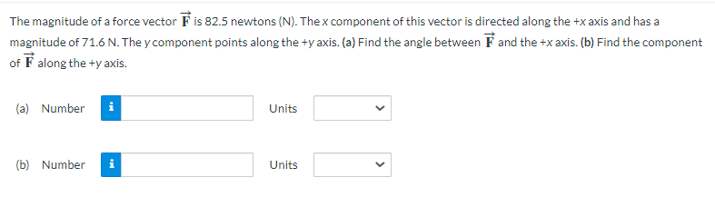 The magnitude of a force vector F is 82.5 newtons (N). The x component of this vector is directed along the +x axis and has a
magnitude of 71.6 N. The y component points along the +y axis. (a) Find the angle between and the +x axis. (b) Find the component
of along the +y axis.
(a) Number i
(b) Number
Mi
Units
Units