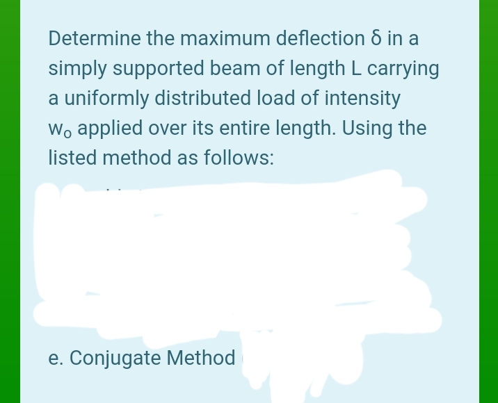 Determine the maximum deflection 8 in a
simply supported beam of length L carrying
a uniformly distributed load of intensity
Wo applied over its entire length. Using the
listed method as follows:
e. Conjugate Method