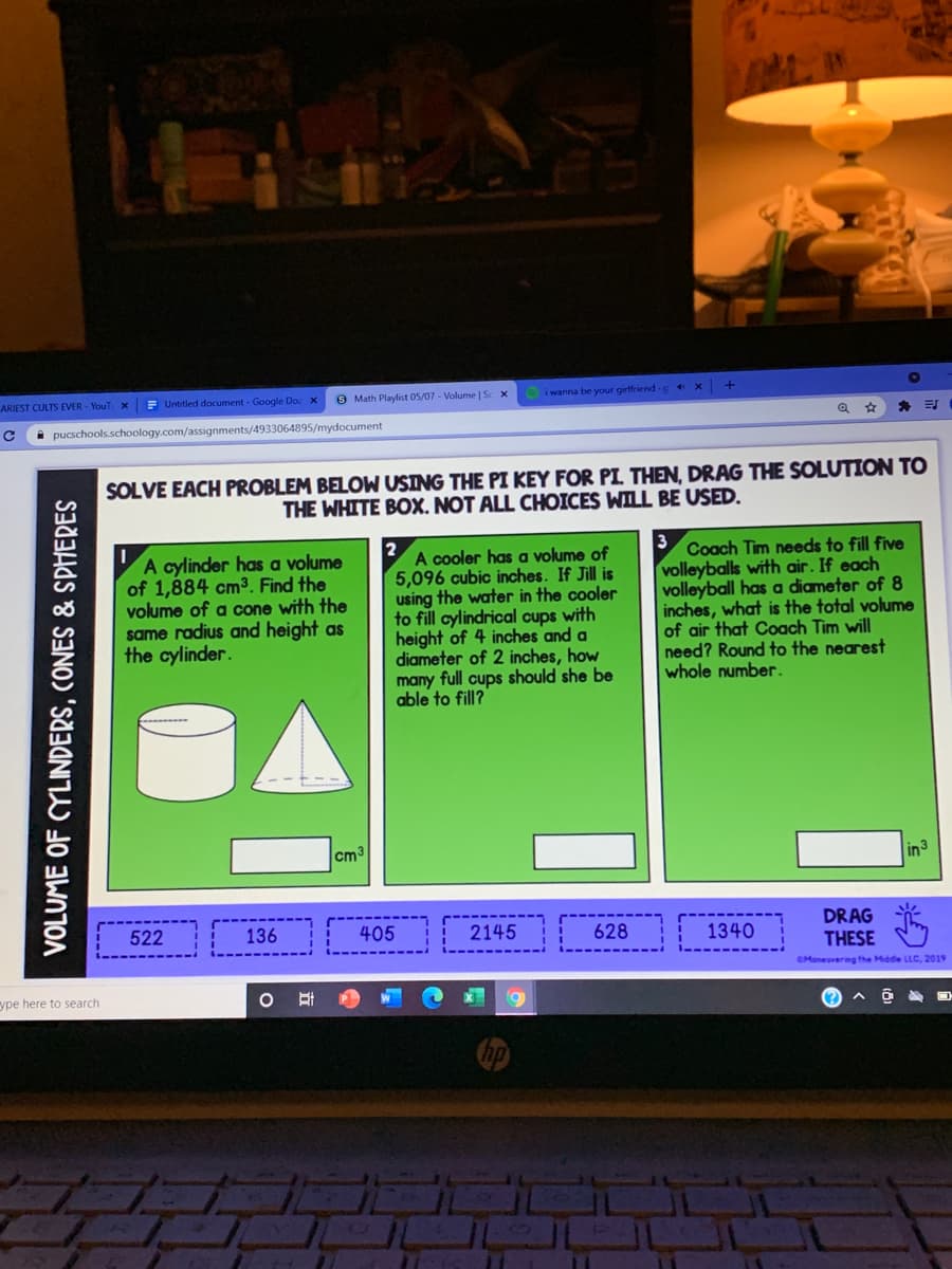 ARIEST CULTS EVER - YouT X
E Untitled document - Google Doc x
O Math Playlist 05/07 - Volume | S x
i wanna be your girlfriend -g 4 X
i pucschools.schoology.com/assignments/4933064895/mydocument
SOLVE EACH PROBLEM BELOW USING THE PI KEY FOR PI THEN, DRAG THE SOLUTION TO
THE WHITE BOX. NOT ALL CHOICES WILL BE USED.
2
3
A cylinder has a volume
of 1,884 cm3 Find the
volume of a cone with the
same radius and height as
the cylinder.
A cooler has a volume of
5,096 cubic inches. If Jill is
using the water in the cooler
to fill cylindrical cups with
height of 4 inches and a
diameter of 2 inches, how
many full cups should she be
able to fill?
Coach Tim needs to fill five
volleyballs with air. If each
volleyball has a diameter of 8
inches, what is the total volume
of air that Coach Tìm will
need? Round to the nearest
whole number.
cm3
in 3
DRAG
THESE
522
136
405
2145
628
1340
CManeuvering the Middie LLC, 2019
ype here to search
VOLUME OF CYLINDERS, CONES & SPHERES

