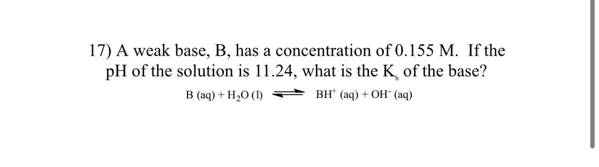 17) A weak base, B, has a concentration of 0.155 M. If the
pH of the solution is 11.24, what is the K, of the base?
B (aq) + H,O (1)
ВН (аq) + OН (аq)
