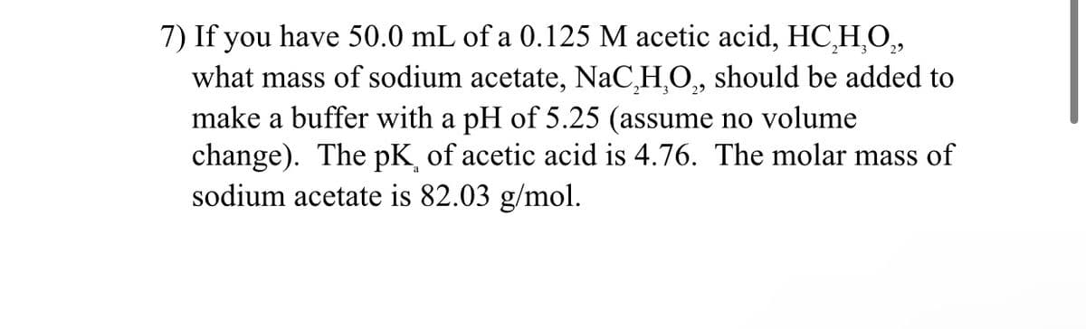 7) If you have 50.0 mL of a 0.125 M acetic acid, HC,H,O,
what mass of sodium acetate, NaC,H,O,, should be added to
make a buffer with a pH of 5.25 (assume no volume
change). The pK of acetic acid is 4.76. The molar mass of
sodium acetate is 82.03 g/mol.
