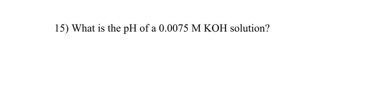 15) What is the pH of a 0.0075 M KOH solution?
