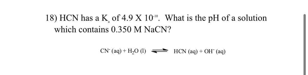 18) HCN has a K of 4.9 X 10". What is the pH of a solution
which contains 0.350 M NaCN?
CN (aq) + H2O (1)
HCN (aq) + OH" (aq)
