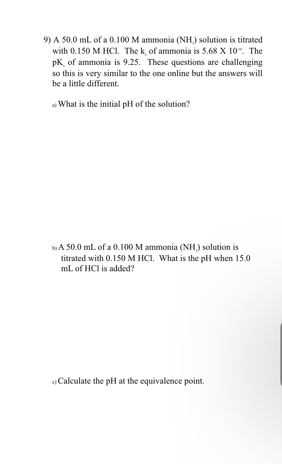 9) A 50.0 mL of a 0.100 M ammonia (NH,) solution is titrated
with 0.150 M HCl. The k of ammonia is 5.68 X 10". The
pK of ammonia is 9.25. These questions are challenging
so this is very similar to the one online but the answers will
be a little different.
а)
What is the initial pH of the solution?
b) A 50.0 mL of a 0.100 M ammonia (NH,) solution is
titrated with 0.150 M HCI. What is the pH when 15.0
mL of HCl is added?
c) Calculate the pH at the equivalence point.

