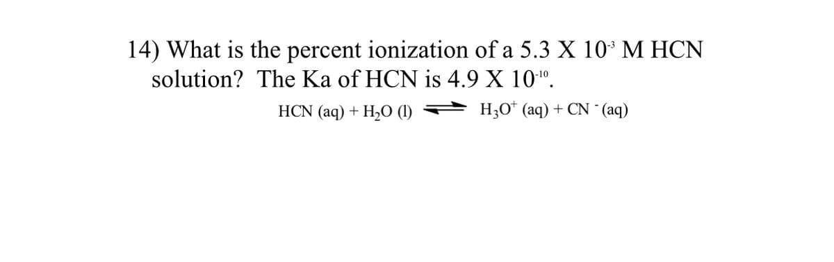 14) What is the percent ionization of a 5.3 X 10 M HCN
solution? The Ka of HCN is 4.9 X 10".
HCN (aq) + H20 (1)
H;O* (aq) + CN (aq)
