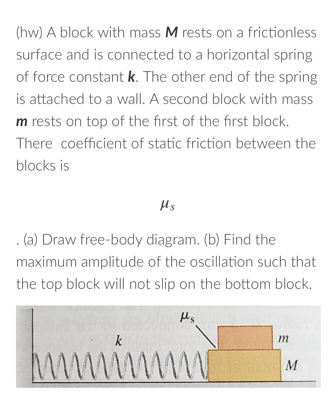 (hw) A block with mass M rests on a frictionless
surface and is connected to a horizontal spring
of force constant k. The other end of the spring
is attached to a wall. A second block with mass
m rests on top of the first of the first block.
There coefficient of static friction between the
blocks is
Ms
(a) Draw free-body diagram. (b) Find the
maximum amplitude of the oscillation such that
the top block will not slip on the bottom block.
m
kummimmi
M
M