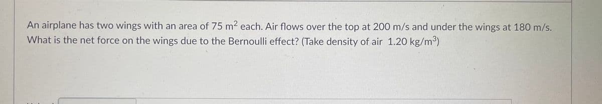 An airplane has two wings with an area of 75 m² each. Air flows over the top at 200 m/s and under the wings at 180 m/s.
What is the net force on the wings due to the Bernoulli effect? (Take density of air 1.20 kg/m³)