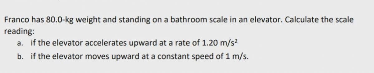 Franco has 80.0-kg weight and standing on a bathroom scale in an elevator. Calculate the scale
reading:
a. if the elevator accelerates upward at a rate of 1.20 m/s²
b. if the elevator moves upward at a constant speed of 1 m/s.
