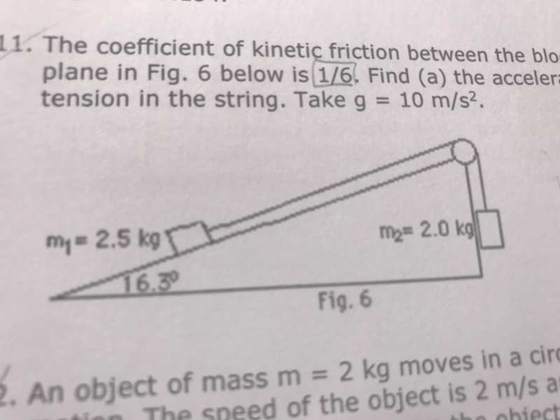 11. The coefficient of kinetic friction between the blo-
plane in Fig. 6 below is 1/6. Find (a) the acceler=
tension in the string. Takeg = 10 m/s?.
%3D
my = 2.5 kg
m2= 2.0 kg
16.3
Fig. 6
An object of mass m = 2 kg moves in a circ
The speed of the object is 2 m/s ar
obiect
