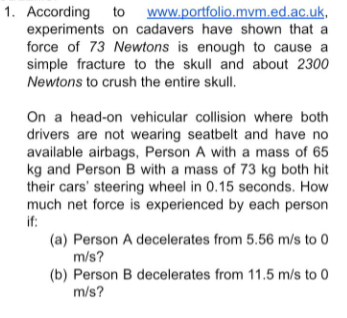 1. According to www.portfolio.mvm.ed.ac.uk,
experiments on cadavers have shown that a
force of 73 Newtons is enough to cause a
simple fracture to the skull and about 2300
Newtons to crush the entire skull.
On a head-on vehicular collision where both
drivers are not wearing seatbelt and have no
available airbags, Person A with a mass of 65
kg and Person B with a mass of 73 kg both hit
their cars' steering wheel in 0.15 seconds. How
much net force is experienced by each person
if:
(a) Person A decelerates from 5.56 m/s to 0
m/s?
(b) Person B decelerates from 11.5 m/s to 0
m/s?
