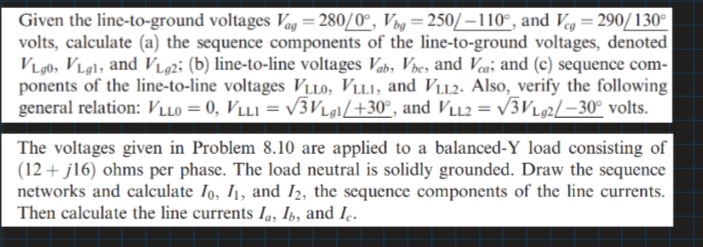 Given the line-to-ground voltages Vag = 280/0°, Vng = 250/–110°, and Vg= 290/130°
volts, calculate (a) the sequence components of the line-to-ground voltages, denoted
VL90, VLg1, and VLg2; (b) line-to-line voltages Vab, Vbes and Vea; and (c) sequence com-
ponents of the line-to-line voltages VLLO, VLLI, and Vu2. Also, verify the following
general relation: VLlo = 0, VLL1 = V3VLe1/+30°, and VLL2 = V3L2/–30° volts.
%3D
The voltages given in Problem 8.10 are applied to a balanced-Y load consisting of
(12 + j16) ohms per phase. The load neutral is solidly grounded. Draw the sequence
networks and calculate Io, I1, and I2, the sequence components of the line currents.
Then calculate the line currents Ia, Ib, and I..
