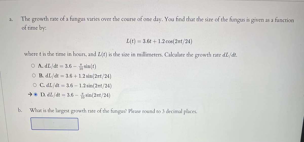 The growth rate of a fungus varies over the course of one day. You find that the size of the fungus is given as a function
of time by:
a.
L(t) = 3.6t + 1.2 cos(2t/24)
where t is the time in hours, and L(t) is the size in millimeters. Calculate the growth rate dL/dt.
O A. dL/dt = 3.6 – sin(t)
O B. dL/dt = 3.6 + 1.2 sin(2nt/24)
O C. dL/dt = 3.6 – 1.2 sin(2rt/24)
→O D. dL/dt = 3.6 – sin(2nt/24)
b.
What is the largest growth rate of the fungus? Please round to 3 decimal places.
