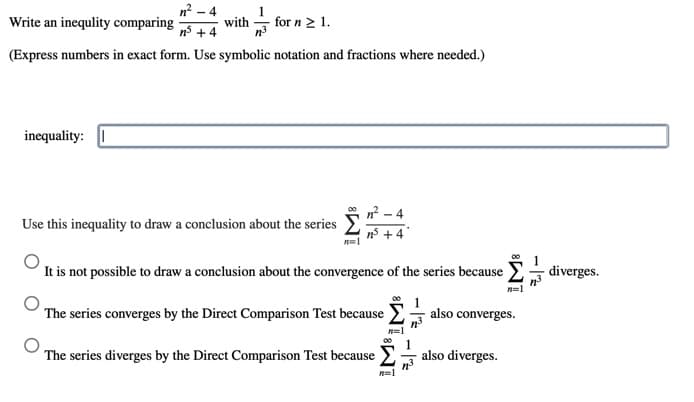 n - 4
with
Write an inequlity comparing
for n 2 1.
n5 + 4
(Express numbers in exact form. Use symbolic notation and fractions where needed.)
inequality:
- 4
Use this inequality to draw a conclusion about the series
It is not possible to draw a conclusion about the convergence of the series because
diverges.
n=1
The series converges by the Direct Comparison Test because also converges.
00
The series diverges by the Direct Comparison Test because E
also diverges.
- 12
- |2
