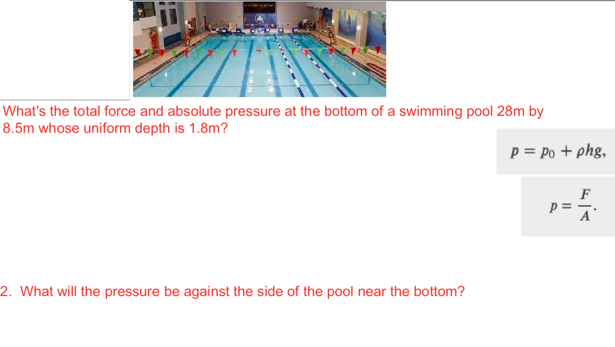 What's the total force and absolute pressure at the bottom of a swimming pool 28m by
8.5m whose uniform depth is 1.8m?
2. What will the pressure be against the side of the pool near the bottom?
P = Po + phg,
F