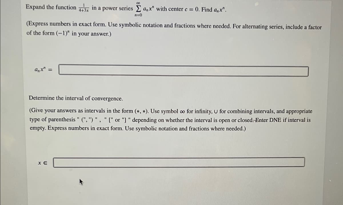 00
Expand the function in a power series anx" with center c = 0. Find a,x".
n=0
(Express numbers in exact form. Use symbolic notation and fractions where needed. For alternating series, include a factor
of the form (-1)" in your answer.)
%3D
Determine the interval of convergence.
(Give your answers as intervals in the form (*, *). Use symbol oo for infinity, U for combining intervals, and appropriate
type of parenthesis " (", ") " , " [" or "] " depending on whether the interval is open or closed- Enter DNE if interval is
empty. Express numbers in exact form. Use symbolic notation and fractions where needed.)
