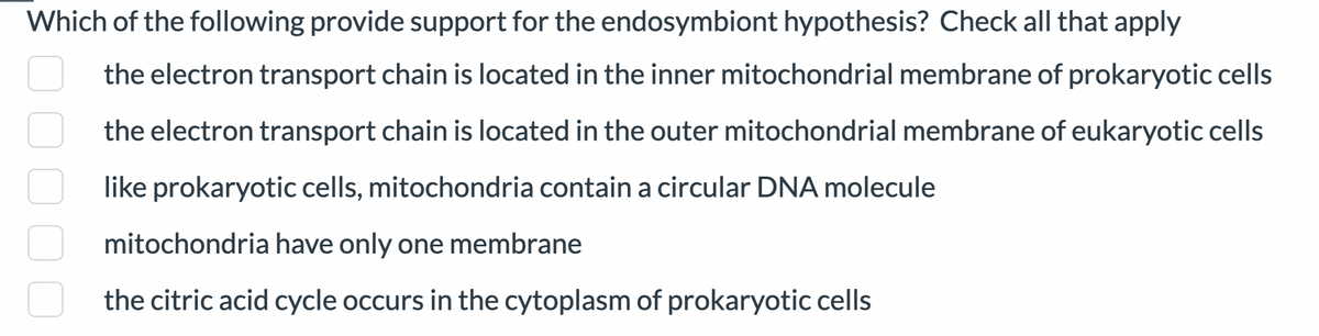 Which of the following provide support for the endosymbiont hypothesis? Check all that apply
the electron transport chain is located in the inner mitochondrial membrane of prokaryotic cells
the electron transport chain is located in the outer mitochondrial membrane of eukaryotic cells
like prokaryotic cells, mitochondria contain a circular DNA molecule
mitochondria have only one membrane
the citric acid cycle occurs in the cytoplasm of prokaryotic cells