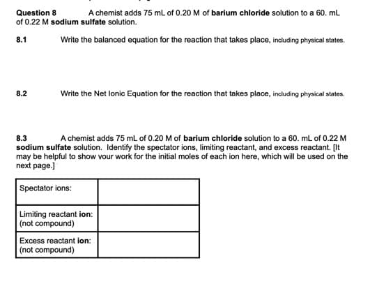 Question 8
of 0.22 M sodium sulfate solution.
A chemist adds 75 mL of 0.20 M of barium chloride solution to a 60. mL
8.1
Write the balanced equation for the reaction that takes place, including physical states.
8.2
Write the Net lonic Equation for the reaction that takes place, including physical states.
8.3
A chemist adds 75 ml of 0.20 M of barium chloride solution to a 60. mL of 0.22 M
sodium sulfate solution. Identify the spectator ions, limiting reactant, and excess reactant. [It
may be helpful to show vour work for the initial moles of each ion here, which will be used on the
next page.]
Spectator ions:
Limiting reactant ion:
| (not compound)
Excess reactant ion:
(not compound)
