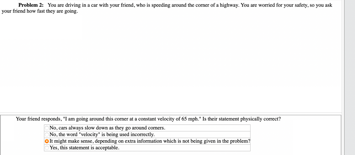 Problem 2: You are driving in a car with your friend, who is speeding around the corner of a highway. You are worried for your safety, so you ask
your friend how fast they are going.
Your friend responds, "I am going around this corner at a constant velocity of 65 mph." Is their statement physically correct?
No, cars always slow down as they go around corners.
No, the word "velocity" is being used incorrectly.
It might make sense, depending on extra information which is not being given in the problem?
Yes, this statement is acceptable.