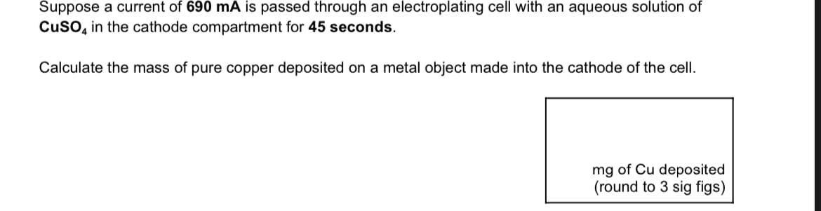 Suppose a current of 690 mA is passed through an electroplating cell with an aqueous solution of
CuSO4 in the cathode compartment for 45 seconds.
Calculate the mass of pure copper deposited on a metal object made into the cathode of the cell.
mg of Cu deposited
(round to 3 sig figs)