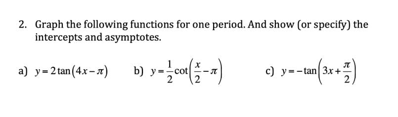 2. Graph the following functions for one period. And show (or specify) the
intercepts and asymptotes.
1
b) y=cot
2
c) y=-tan 3x+
2
а) у%3D2 tan(4х-л)
2
