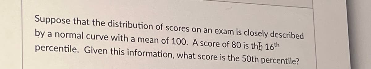 Suppose that the distribution of scores on an exam is closely described
by a normal curve with a mean of 100. A score of 80 is the 16th
percentile. Given this information, what score is the 50th percentile?
