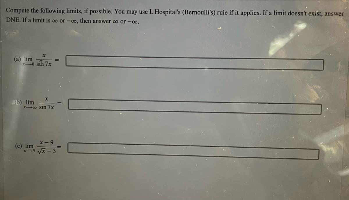 Compute the following limits, if possible. You may use L'Hospital's (Bernoulli's) rule if it applies. If a limit doesn't exist, answer
DNE. If a limit is co or -o, then answer oo or -0o.
(a) lim
x-0 sih 7x
(b) lim
x o sin 7x
x - 9
(c) lim
x-9 Vx - 3
!!
