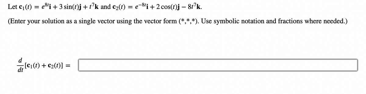 Let C₁ (t) = esti + 3 sin(t)j + t7k and c₂(t) = e-8ti + 2 cos(t)j – 8t7k.
-
(Enter your solution as a single vector using the vector form (*,*,*). Use symbolic notation and fractions where needed.)
[C₁(t) + C₂(t)] =