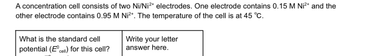 A concentration cell consists of two Ni/Ni2+ electrodes. One electrode contains 0.15 M Ni²+ and the
other electrode contains 0.95 M Ni²+. The temperature of the cell is at 45 °C.
What is the standard cell
potential (Eºcell) for this cell?
Write your letter
answer here.
