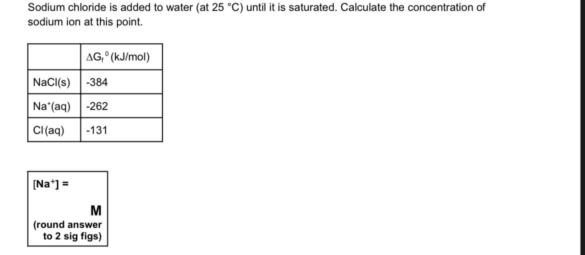 Sodium chloride is added to water (at 25 °C) until it is saturated. Calculate the concentration of
sodium ion at this point.
AG₁° (kJ/mol)
NaCl(s) -384
Na*(aq) -262
Cl(aq) -131
[Na+] =
M
(round answer
to 2 sig figs)