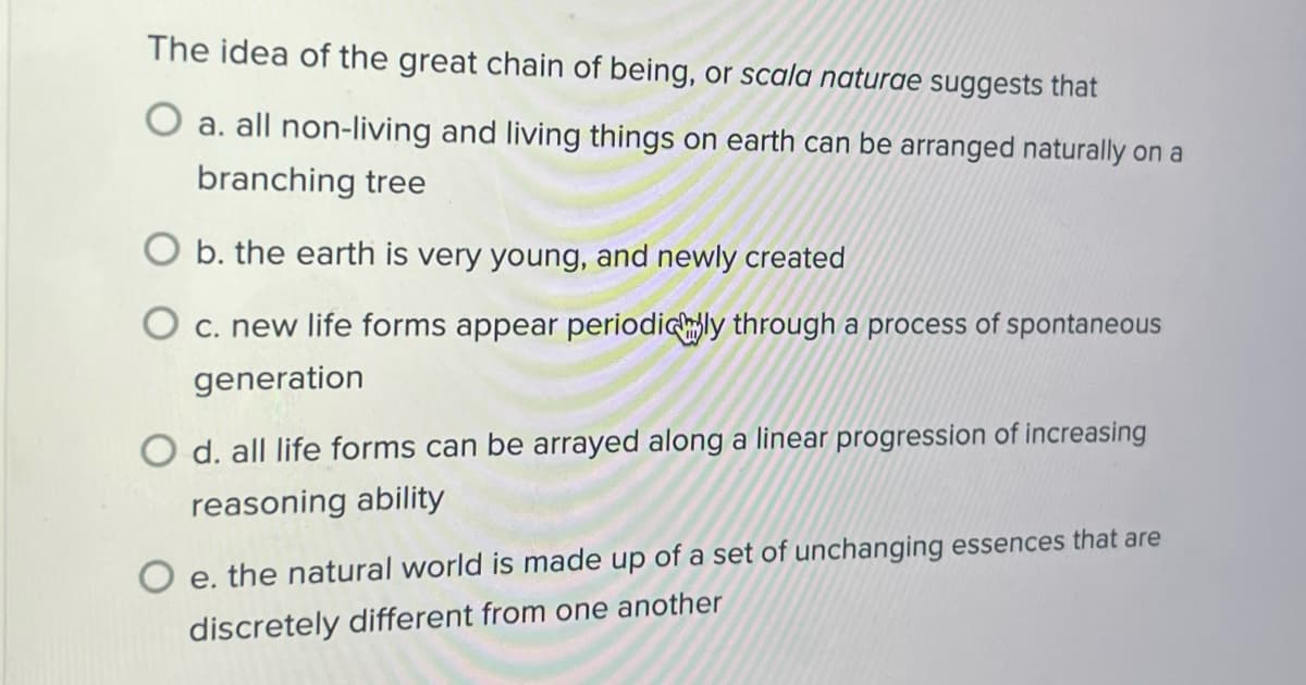 The idea of the great chain of being, or scala naturae suggests that
O a. all non-living and living things on earth can be arranged naturally on a
branching tree
O b. the earth is very young, and newly created
c. new life forms appear periodicly through a process of spontaneous
generation
O d. all life forms can be arrayed along a linear progression of increasing
reasoning ability
O e. the natural world is made up of a set of unchanging essences that are
discretely different from one another
