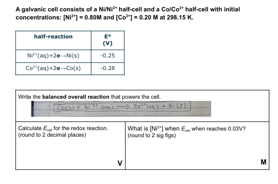 A galvanic cell consists of a Ni/Ni²+ half-cell and a Co/Co²+ half-cell with initial
concentrations: [Ni²+] = 0.80M and [Co²+] = 0.20 M at 298.15 K.
half-reaction
E°
(V)
Ni2+ (aq) +2e→Ni(s)
-0.25
Co2+ (aq) +2e→Co(s)
-0.28
Write the balanced overall reaction that powers the cell.
241
Cocs) + Ni
(aq)) Co²+caq) + Ni (s)
Calculate Ecell for the redox reaction.
(round to 2 decimal places)
What is [Ni2+] when Ecell when reaches 0.03V?
(round to 2 sig figs)
V
M