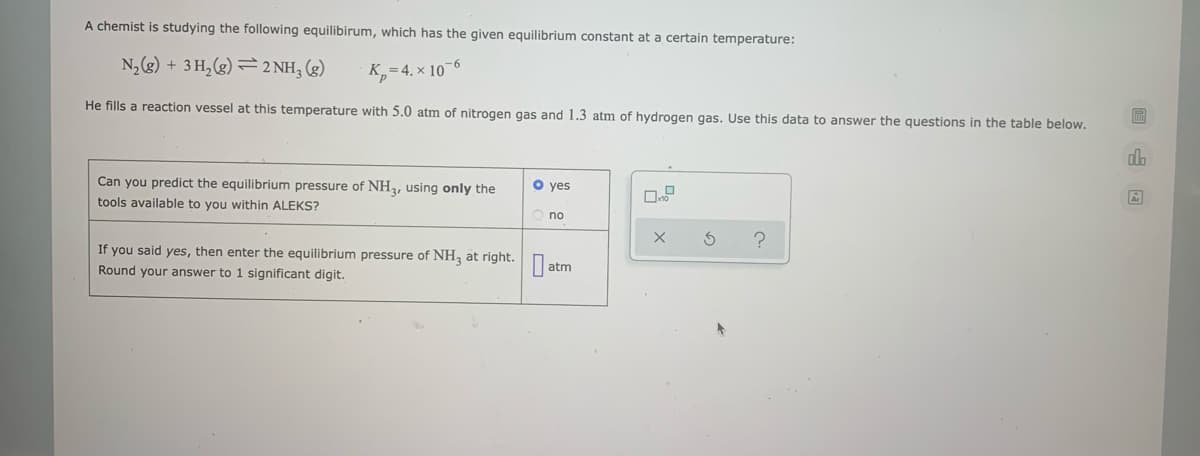 A chemist is studying the following equilibirum, which has the given equilibrium constant at a certain temperature:
N,(g) + 3 H,(g) →2 NH, (g)
K,=4. × 10¬6
He fills a reaction vessel at this temperature with 5.0 atm of nitrogen gas and 1.3 atm of hydrogen gas. Use this data to answer the questions in the table below.
Can you predict the equilibrium pressure of NH2, using only the
tools available to you within ALEKS?
O yes
O no
If you said yes, then enter the equilibrium pressure of NH3 at right.Dat
Round your answer to 1 significant digit.
