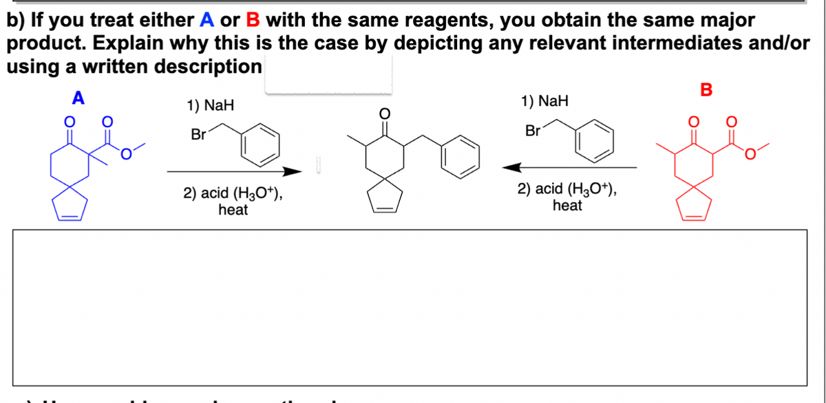 b) If you treat either A or B with the same reagents, you obtain the same major
product. Explain why this is the case by depicting any relevant intermediates and/or
using a written description
A
1) NaH
Br
2) acid (H3O+),
heat
1) NaH
Br
2) acid (H3O+),
heat
B