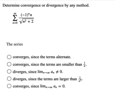 Determine convergence or divergence by any method.
(-1)"n
Vn? +2
The series
converges, since the terms alternate.
converges, since the terms are smaller than .
diverges, since lim,- An # 0.
diverges, since the terms are larger than .
converges, since lim,-00 an = 0.
