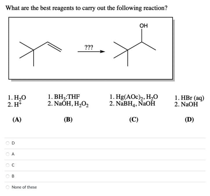 What are the best reagents to carry out the following reaction?
1. H₂O
2. H+
(A)
A
B
None of these
???
1. BH3:THF
2. NaOH, H₂O₂
(B)
OH
1. Hg(AOc)2, H₂O
2. NaBH4, NaOH
(C)
1. HBr (aq)
2. NaOH
(D)