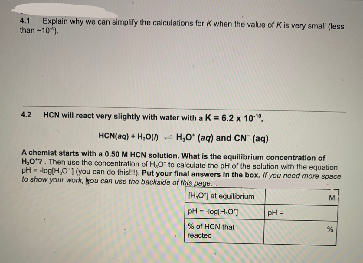Explain why we can simplify the calculations for K when the value of K is very small (less
than ~104).
4.1
4.2
HCN will react very slightly with water with aK = 6.2 x 101º.
HCN(aq) + H,O()
= H;O* (aq) and CN¯ (aq)
A chemist starts with a 0.50 M HCN solution. What is the equilibrium concentration of
H,O*?. Then use the concentration of H30* to calculate the pH of the solution with the equation
pH = -log[H;O*] (you can do this!!!). Put your final answers in the box. If you need more space
to show your work, ou can use the backside of this page.
%3D
[H,O*] at equilibrium
M.
pH = -log[H;O*]
pH =
% of HCN that
reacted
