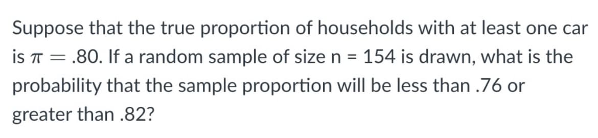 Suppose that the true proportion of households with at least one car
is T = .80. If a random sample of size n = 154 is drawn, what is the
probability that the sample proportion will be less than .76 or
greater than .82?
