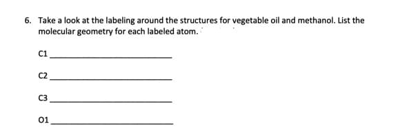 6. Take a look at the labeling around the structures for vegetable oil and methanol. List the
molecular geometry for each labeled atom.
C1
C2
C3
01
