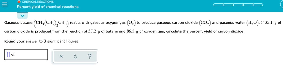 O CHEMICAL REACTIONS
Percent yield of chemical reactions
Gaseous butane (CH;(CH2),CH3)
reacts with gaseous oxygen gas (0,) to produce gaseous carbon dioxide (CO,) and gaseous water (H,O). If 35.1 g of
carbon dioxide is produced from the reaction of 37.2 g of butane and 86.5 g of oxygen gas, calculate the percent yield of carbon dioxide.
Round your answer to 3 significant figures.

