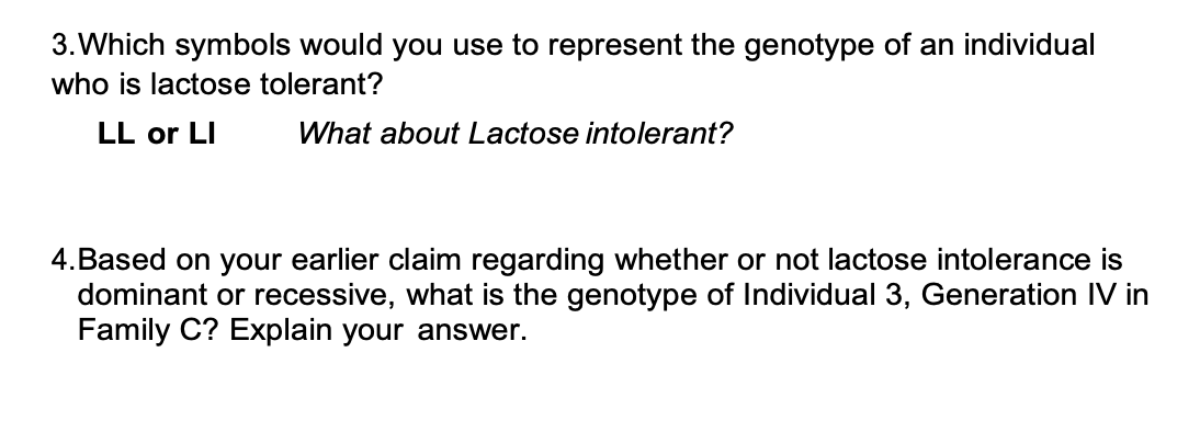 3. Which symbols would you use to represent the genotype of an individual
who is lactose tolerant?
LL or LI
What about Lactose intolerant?
4. Based on your earlier claim regarding whether or not lactose intolerance is
dominant or recessive, what is the genotype of Individual 3, Generation IV in
Family C? Explain your answer.