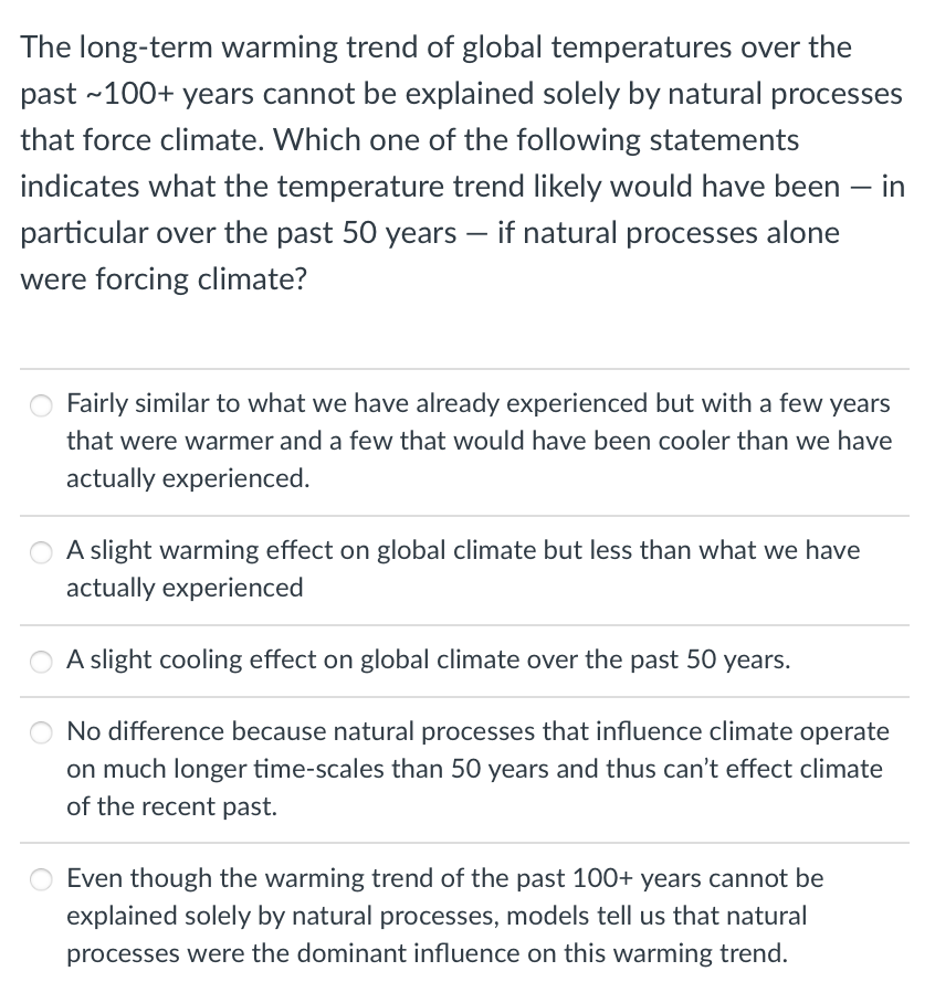 The long-term warming trend of global temperatures over the
past ~100+ years cannot be explained solely by natural processes
that force climate. Which one of the following statements
indicates what the temperature trend likely would have been - in
particular over the past 50 years - if natural processes alone
were forcing climate?
Fairly similar to what we have already experienced but with a few years
that were warmer and a few that would have been cooler than we have
actually experienced.
A slight warming effect on global climate but less than what we have
actually experienced
A slight cooling effect on global climate over the past 50 years.
No difference because natural processes that influence climate operate
on much longer time-scales than 50 years and thus can't effect climate
of the recent past.
Even though the warming trend of the past 100+ years cannot be
explained solely by natural processes, models tell us that natural
processes were the dominant influence on this warming trend.