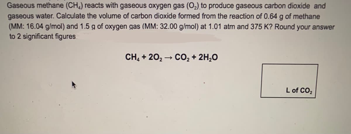 Gaseous methane (CH,) reacts with gaseous oxygen gas (O2) to produce gaseous carbon dioxide and
gaseous water. Calculate the volume of carbon dioxide formed from the reaction of 0.64 g of methane
(MM: 16.04 g/mol) and 1.5 g of oxygen gas (MM: 32.00 g/mol) at 1.01 atm and 375 K? Round your answer
to 2 significant figures.
CH, + 20, – CO, + 2H,0
L of CO2
