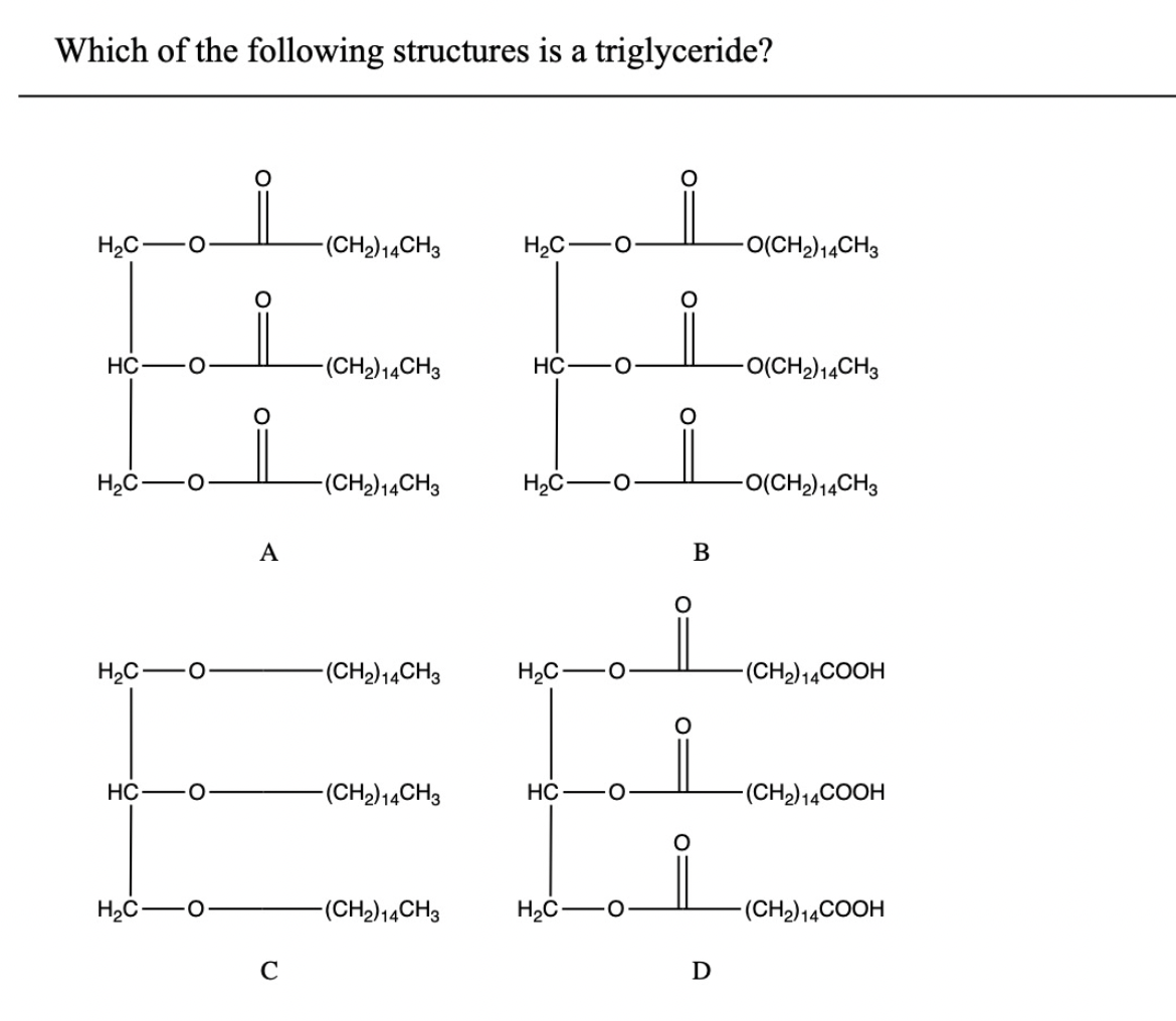 Which of the following structures is a triglyceride?
H₂C- O
HC
H₂C-
H₂C-
HC
H₂C-
O
O
O
A
C
-(CH₂) 14CH3
-(CH₂) 14CH3
-(CH₂) 14CH3
-(CH₂) 14CH3
-(CH2) 14CH3
-(CH₂) 14CH3
H₂C
HC
H₂C-
H₂C O
HC
O
H₂C
B
O
D
-O(CH₂) 14CH3
-O(CH2) 14CH3
-O(CH₂) 14CH3
-(CH₂) 14COOH
-(CH₂) 14COOH
-(CH₂) 14COOH