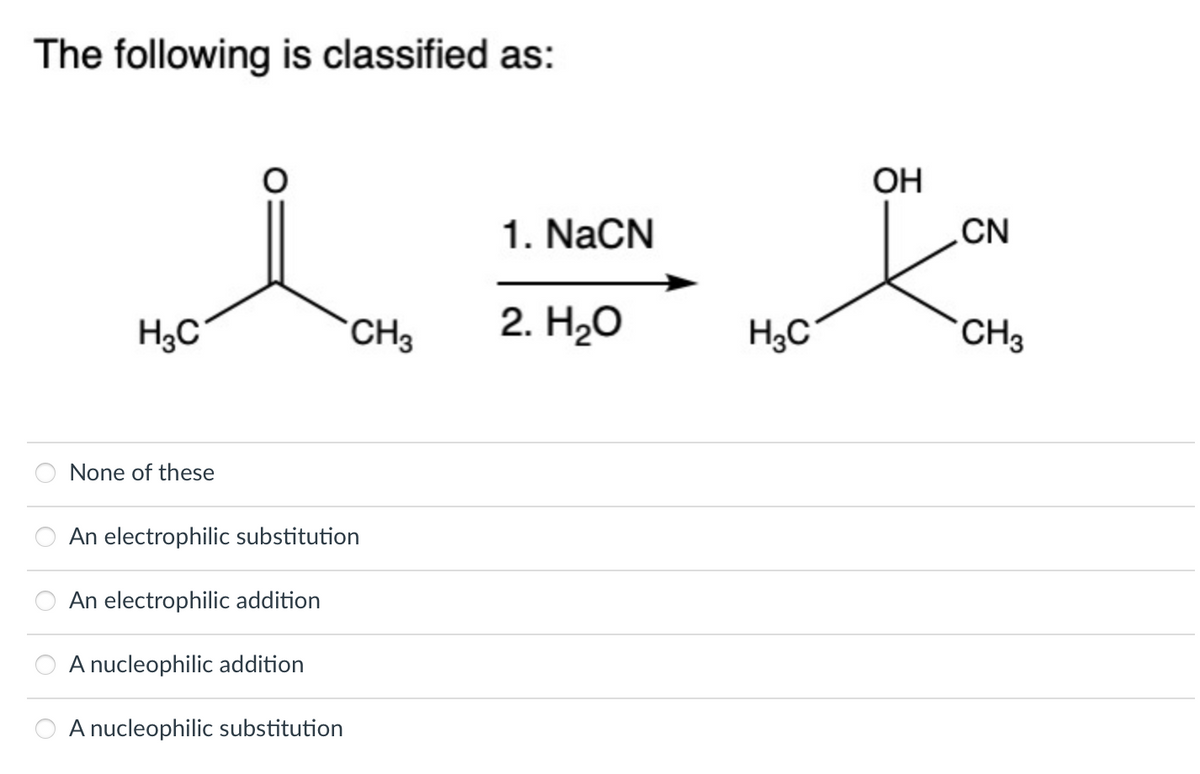 The following is classified as:
OO
H3C
None of these
An electrophilic substitution
An electrophilic addition
A nucleophilic addition
CH3
A nucleophilic substitution
1. NaCN
2. H₂O
H3C
OH
CN
CH3