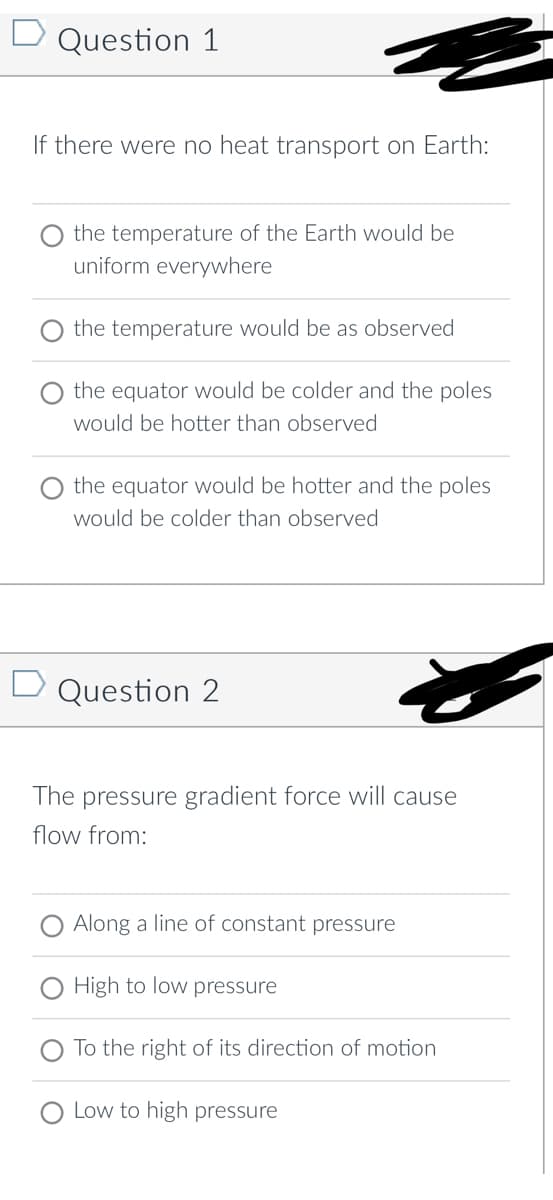 D Question 1
If there were no heat transport on Earth:
the temperature of the Earth would be
uniform everywhere
the temperature would be as observed
the equator would be colder and the poles
would be hotter than observed
the equator would be hotter and the poles
would be colder than observed
D Question 2
The pressure gradient force will cause
flow from:
Along a line of constant pressure
High to low pressure
To the right of its direction of motion
Low to high pressure
