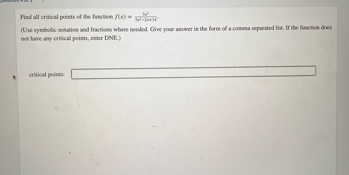 Find all critical points of the function f(x) =
3x2
5x²–2x+14'
(Use symbolic notation and fractions where needed. Give your answer in the form of a comma separated list. If the function does
not have any critical points, enter DNE.)
critical points:
